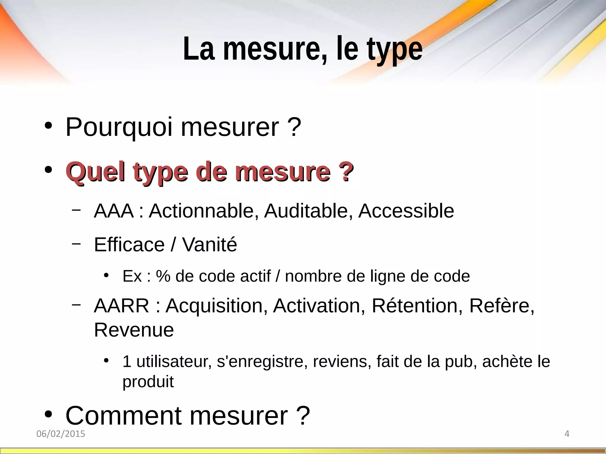 La mesure, le type
06/02/2015 4
●
Pourquoi mesurer ?
●
Quel type de mesure ?Quel type de mesure ?
– AAA : Actionnable, Auditable, Accessible
– Efficace / Vanité
●
Ex : % de code actif / nombre de ligne de code
– AARR : Acquisition, Activation, Rétention, Refère,
Revenue
●
1 utilisateur, s'enregistre, reviens, fait de la pub, achète le
produit
●
Comment mesurer ?
 