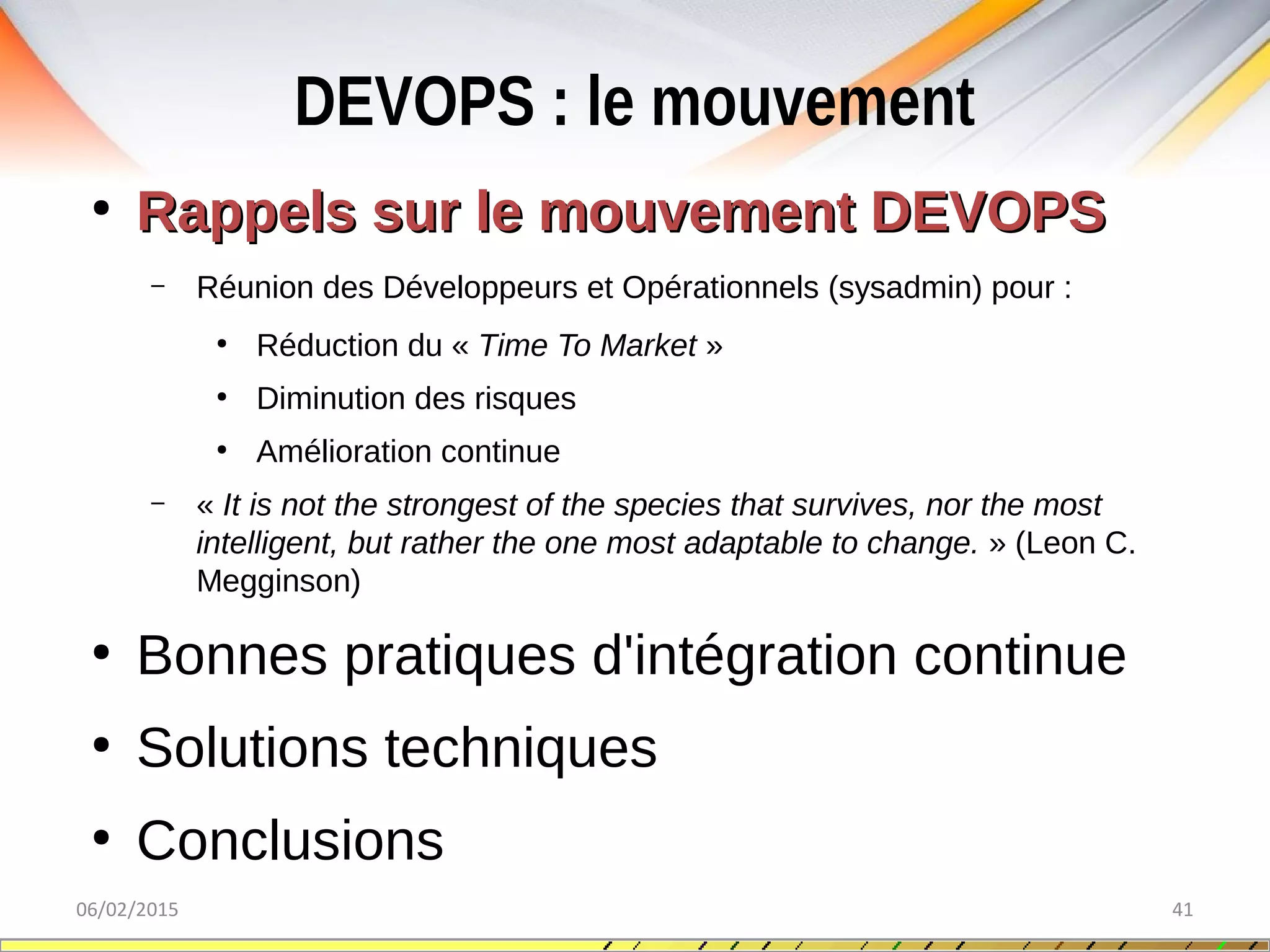 DEVOPS : le mouvement
06/02/2015 41
●
Rappels sur le mouvement DEVOPSRappels sur le mouvement DEVOPS
– Réunion des Développeurs et Opérationnels (sysadmin) pour :
●
Réduction du « Time To Market »
●
Diminution des risques
●
Amélioration continue
– « It is not the strongest of the species that survives, nor the most 
intelligent, but rather the one most adaptable to change. » (Leon C.
Megginson)
●
Bonnes pratiques d'intégration continue
●
Solutions techniques
●
Conclusions
 