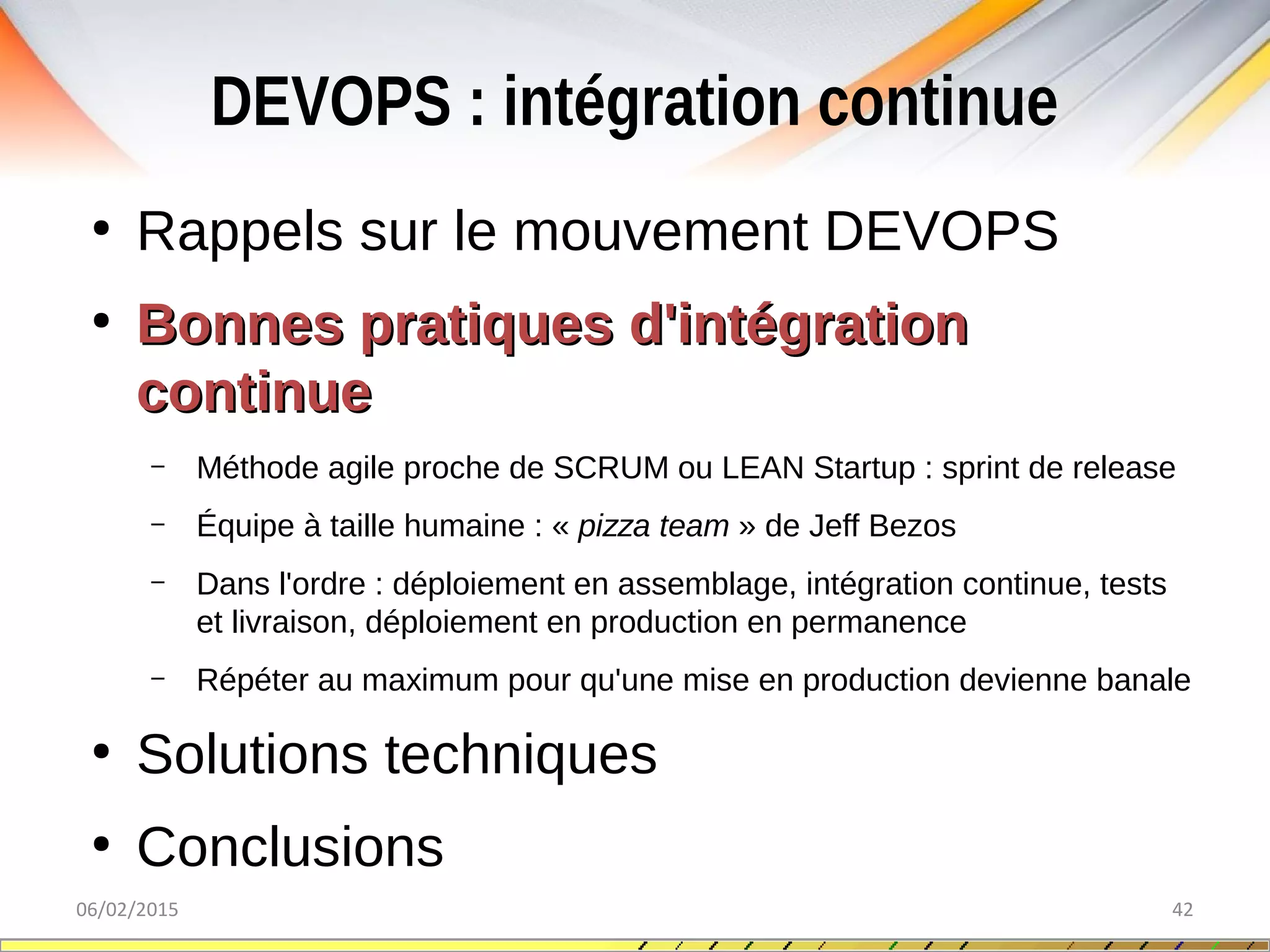 DEVOPS : intégration continue
06/02/2015 42
●
Rappels sur le mouvement DEVOPS
●
Bonnes pratiques d'intégrationBonnes pratiques d'intégration
continuecontinue
– Méthode agile proche de SCRUM ou LEAN Startup : sprint de release
– Équipe à taille humaine : « pizza team » de Jeff Bezos
– Dans l'ordre : déploiement en assemblage, intégration continue, tests
et livraison, déploiement en production en permanence
– Répéter au maximum pour qu'une mise en production devienne banale
●
Solutions techniques
●
Conclusions
 