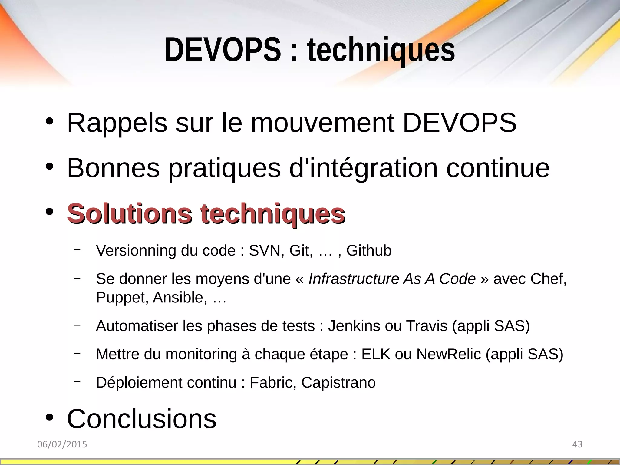 DEVOPS : techniques
06/02/2015 43
●
Rappels sur le mouvement DEVOPS
●
Bonnes pratiques d'intégration continue
●
Solutions techniquesSolutions techniques
– Versionning du code : SVN, Git, … , Github
– Se donner les moyens d'une « Infrastructure As A Code » avec Chef,
Puppet, Ansible, …
– Automatiser les phases de tests : Jenkins ou Travis (appli SAS)
– Mettre du monitoring à chaque étape : ELK ou NewRelic (appli SAS)
– Déploiement continu : Fabric, Capistrano
●
Conclusions
 