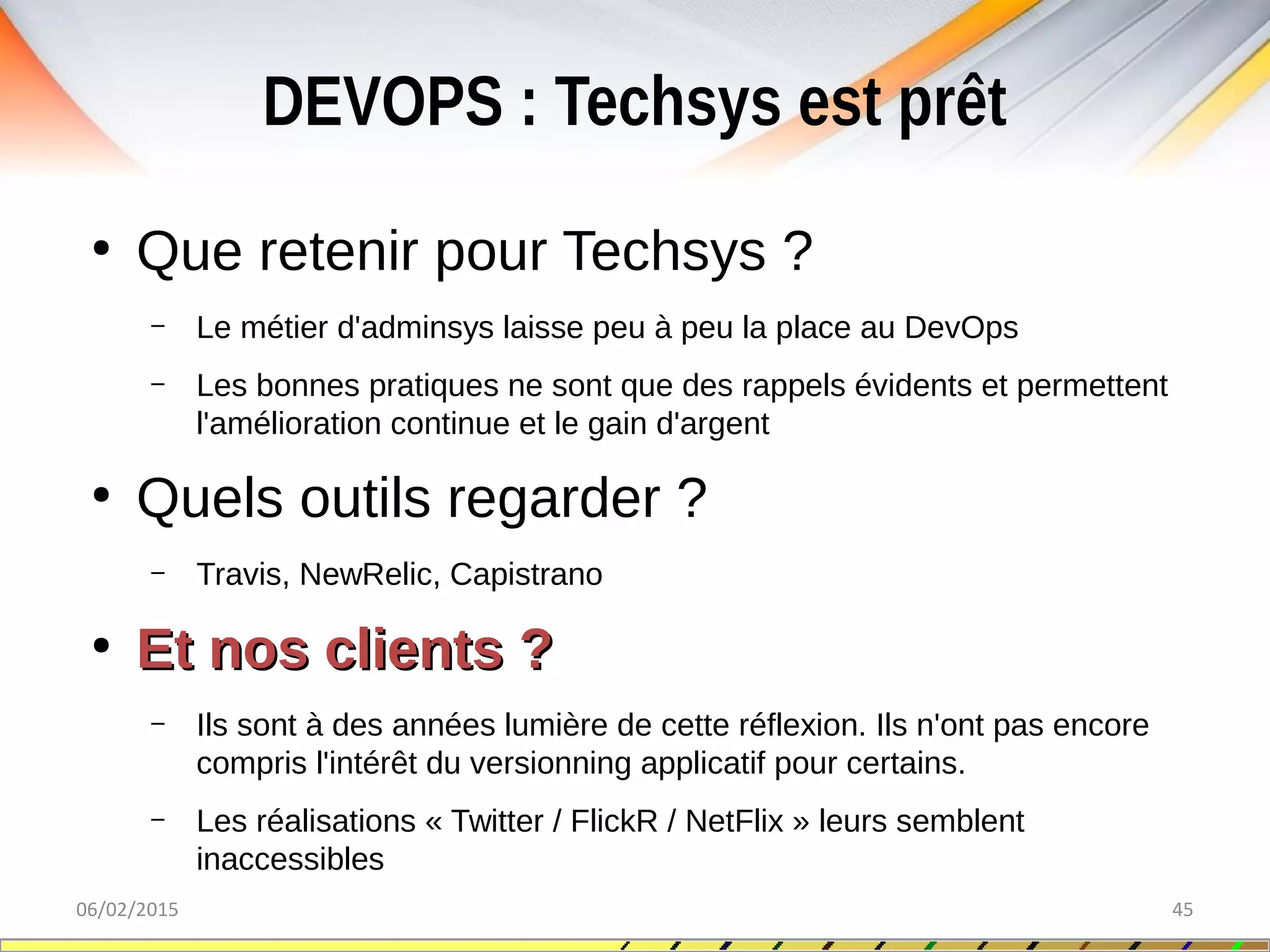 DEVOPS : Techsys est prêt
06/02/2015 45
●
Que retenir pour Techsys ?
– Le métier d'adminsys laisse peu à peu la place au DevOps
– Les bonnes pratiques ne sont que des rappels évidents et permettent
l'amélioration continue et le gain d'argent
●
Quels outils regarder ?
– Travis, NewRelic, Capistrano
●
Et nos clients ?Et nos clients ?
– Ils sont à des années lumière de cette réflexion. Ils n'ont pas encore
compris l'intérêt du versionning applicatif pour certains.
– Les réalisations « Twitter / FlickR / NetFlix » leurs semblent
inaccessibles
 