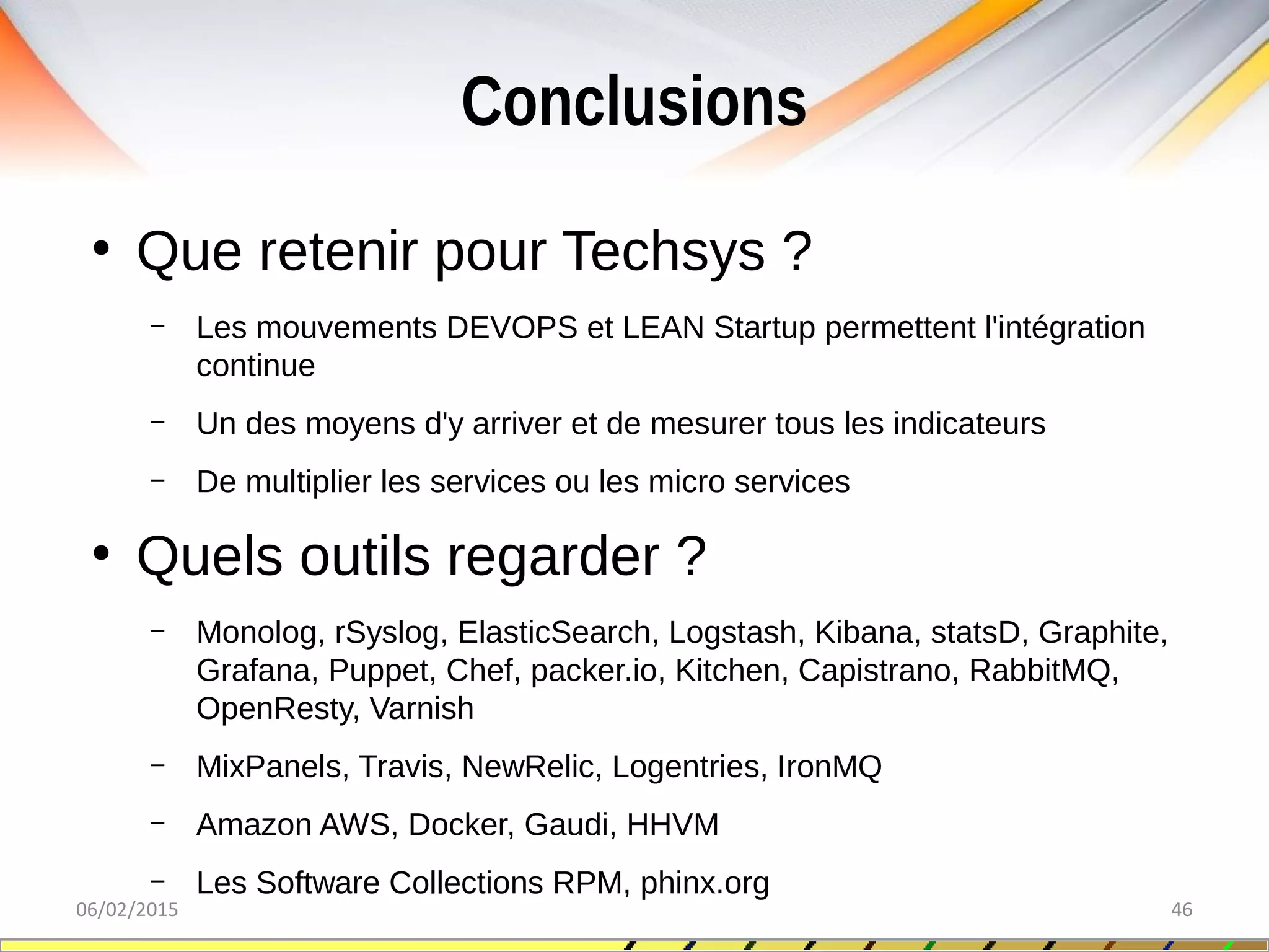 Conclusions
06/02/2015 46
●
Que retenir pour Techsys ?
– Les mouvements DEVOPS et LEAN Startup permettent l'intégration
continue
– Un des moyens d'y arriver et de mesurer tous les indicateurs
– De multiplier les services ou les micro services
●
Quels outils regarder ?
– Monolog, rSyslog, ElasticSearch, Logstash, Kibana, statsD, Graphite,
Grafana, Puppet, Chef, packer.io, Kitchen, Capistrano, RabbitMQ,
OpenResty, Varnish
– MixPanels, Travis, NewRelic, Logentries, IronMQ
– Amazon AWS, Docker, Gaudi, HHVM
– Les Software Collections RPM, phinx.org
 