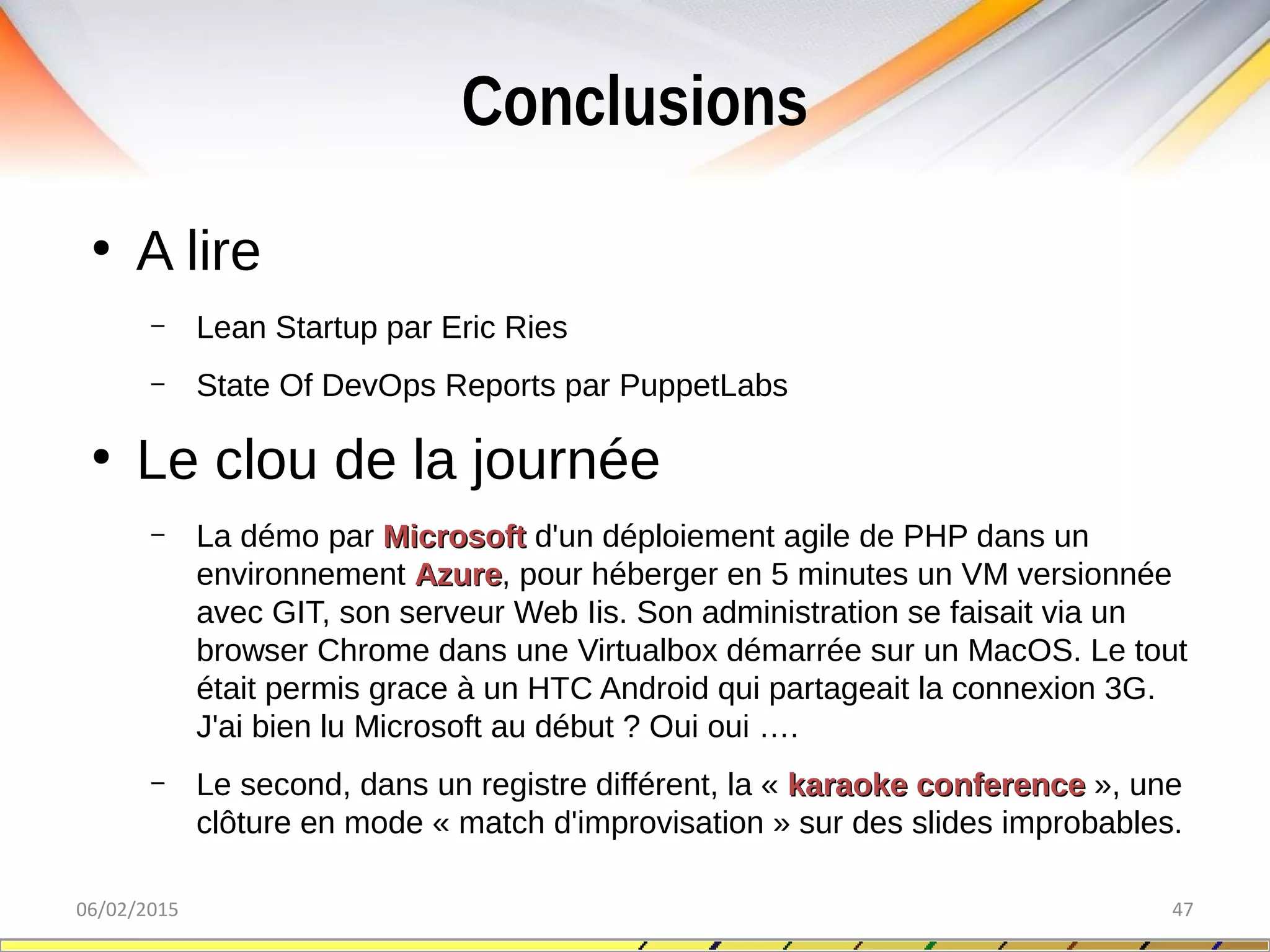 Conclusions
06/02/2015 47
●
A lire
– Lean Startup par Eric Ries
– State Of DevOps Reports par PuppetLabs
●
Le clou de la journée
– La démo par MicrosoftMicrosoft d'un déploiement agile de PHP dans un
environnement AzureAzure, pour héberger en 5 minutes un VM versionnée
avec GIT, son serveur Web Iis. Son administration se faisait via un
browser Chrome dans une Virtualbox démarrée sur un MacOS. Le tout
était permis grace à un HTC Android qui partageait la connexion 3G.
J'ai bien lu Microsoft au début ? Oui oui ….
– Le second, dans un registre différent, la « karaoke conferencekaraoke conference », une
clôture en mode « match d'improvisation » sur des slides improbables.
 