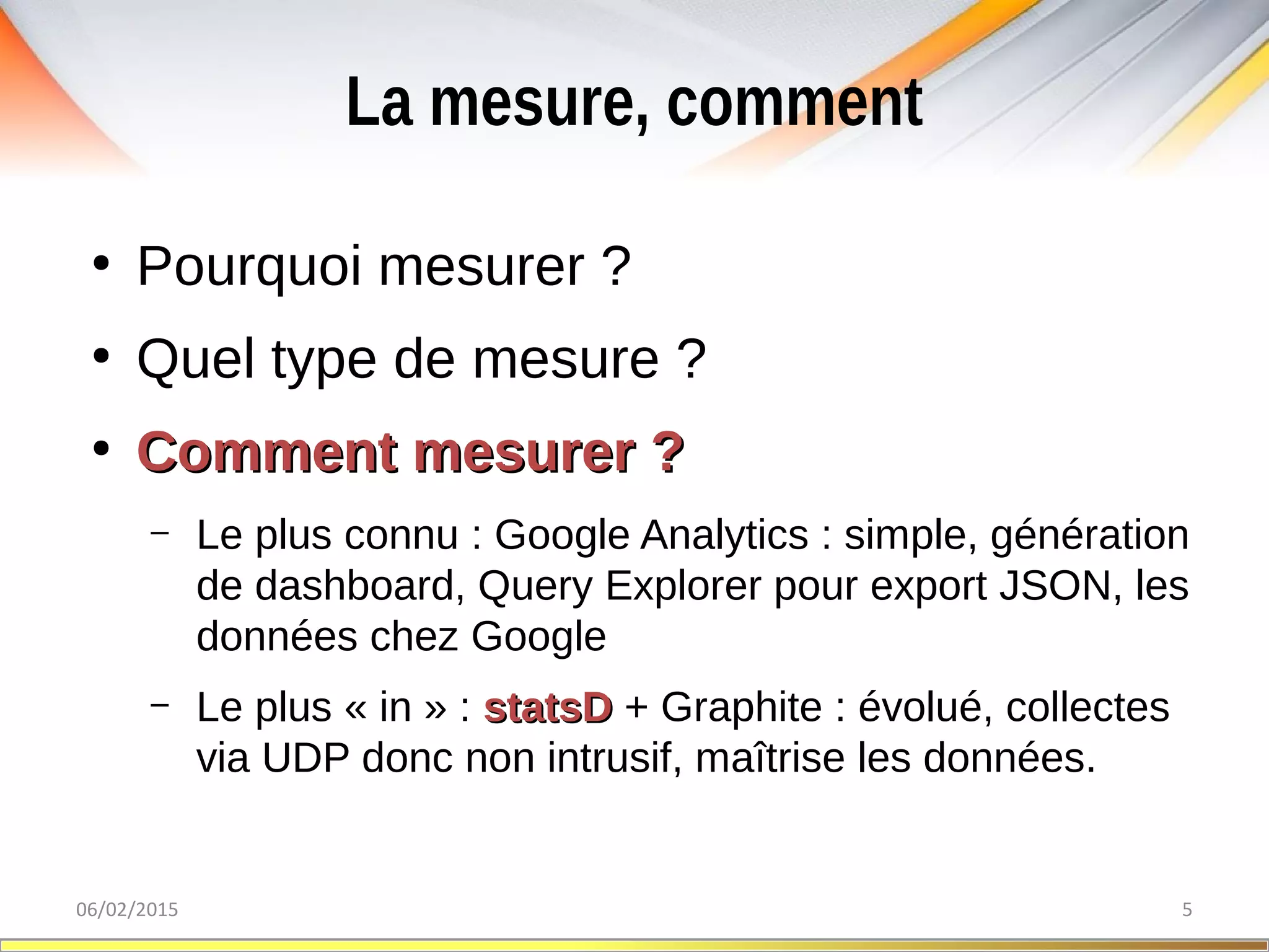 La mesure, comment
06/02/2015 5
●
Pourquoi mesurer ?
●
Quel type de mesure ?
●
Comment mesurer ?Comment mesurer ?
– Le plus connu : Google Analytics : simple, génération
de dashboard, Query Explorer pour export JSON, les
données chez Google
– Le plus « in » : statsDstatsD + Graphite : évolué, collectes
via UDP donc non intrusif, maîtrise les données.
 