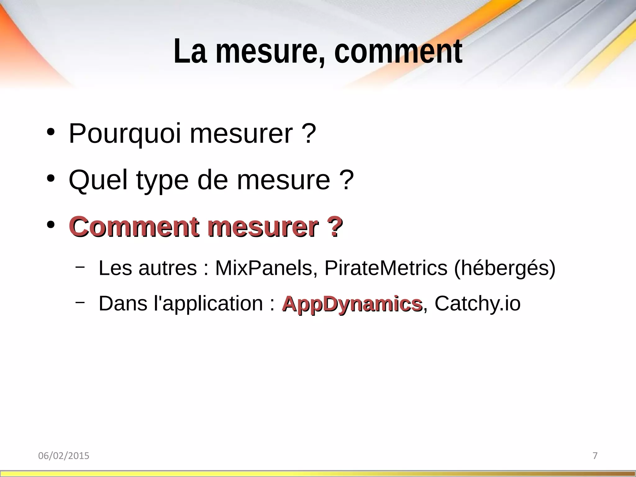 La mesure, comment
06/02/2015 7
●
Pourquoi mesurer ?
●
Quel type de mesure ?
●
Comment mesurer ?Comment mesurer ?
– Les autres : MixPanels, PirateMetrics (hébergés)
– Dans l'application : AppDynamicsAppDynamics, Catchy.io
 