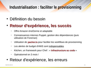 Industrialisation : faciliter le provisionning
06/02/2015 11
●
Définition du besoin
●
Retour d'expérience, les succèsRetour d'expérience, les succès
– Offre Amazon énoOorme et adaptable
– Connaissances internes Puppet, gestion des dépendances (puis
utilisation de Foreman)
– Utilisation de packer.iopacker.io pour faciliter les workflows de provisionning
– Les alertes de budget d'AWS sont indispensables
– Kitchen, un framework pour Chef : « Infrastructure as codeInfrastructure as code »
– Opérationnel en 3 mois !
●
Retour d'expérience, les erreurs
 