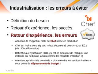 Industrialisation : les erreurs à éviter
06/02/2015 12
●
Définition du besoin
●
Retour d'expérience, les succès
●
Retour d'expérience, les erreursRetour d'expérience, les erreurs
– Abandon de Puppet au profit de ChefChef utilisé en production
– Chef est moins contraignant, mieux documenté pour Amazon EC2
(via : CloudFormation)
– Réfléchir aux synchro de BDD (ex est-ce bien utile de répliquer une
instance qui ne bouge jamais comme les résultats d'élection ?)
– Attention, qui dit « à la demande » dit « éteindre les services inutiles »
sous peine de dépassement de budget !dépassement de budget !
 