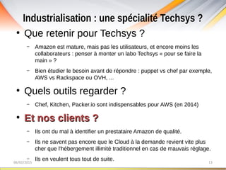 Industrialisation : une spécialité Techsys ?
06/02/2015 13
●
Que retenir pour Techsys ?
– Amazon est mature, mais pas les utilisateurs, et encore moins les
collaborateurs : penser à monter un labo Techsys « pour se faire la
main » ?
– Bien étudier le besoin avant de répondre : puppet vs chef par exemple,
AWS vs Rackspace ou OVH, ...
●
Quels outils regarder ?
– Chef, Kitchen, Packer.io sont indispensables pour AWS (en 2014)
●
Et nos clients ?Et nos clients ?
– Ils ont du mal à identifier un prestataire Amazon de qualité.
– Ils ne savent pas encore que le Cloud à la demande revient vite plus
cher que l'hébergement illimité traditionnel en cas de mauvais réglage.
– Ils en veulent tous tout de suite.
 
