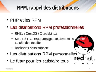 RPM, rappel des distributions
06/02/2015 16
●
PHP et les RPM
●
Les distributions RPM professionnellesLes distributions RPM professionnelles
– RHEL / CentOS / OracleLinux
– Stabilité (13 ans), packages anciens mais avec les
patchs de sécurité
– Backports sans support
●
Les distributions RPM personnelles
●
Le futur pour les satisfaire tous
 
