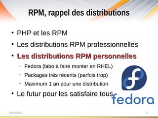 RPM, rappel des distributions
06/02/2015 17
●
PHP et les RPM
●
Les distributions RPM professionnelles
●
Les distributions RPM personnellesLes distributions RPM personnelles
– Fedora (labo à faire monter en RHEL)
– Packages très récents (parfois trop)
– Maximum 1 an pour une distribution
●
Le futur pour les satisfaire tous
 