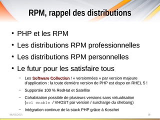 RPM, rappel des distributions
06/02/2015 18
●
PHP et les RPM
●
Les distributions RPM professionnelles
●
Les distributions RPM personnelles
●
Le futur pour les satisfaire tous
– Les Software CollectionSoftware Collection ! « versionnées » par version majeure
d'application : la toute dernière version de PHP est dispo en RHEL 5 !
– Supportée 100 % RedHat et Satellite
– Cohabitation possible de plusieurs versions sans virtualisation
(scl enable / VHOST par version / surcharge du shebang)
– Intégration continue de la stack PHP grâce à Koschei
 