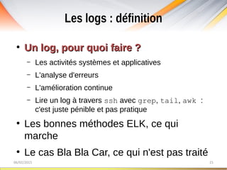 Les logs : définition
06/02/2015 21
●
Un log, pour quoi faire ?Un log, pour quoi faire ?
– Les activités systèmes et applicatives
– L'analyse d'erreurs
– L'amélioration continue
– Lire un log à travers ssh avec grep, tail, awk :
c'est juste pénible et pas pratique
●
Les bonnes méthodes ELK, ce qui
marche
●
Le cas Bla Bla Car, ce qui n'est pas traité
 