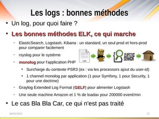 Les logs : bonnes méthodes
06/02/2015 22
●
Un log, pour quoi faire ?
●
Les bonnes méthodes ELK, ce qui marcheLes bonnes méthodes ELK, ce qui marche
– ElasticSearch, Logstash, Kibana : un standard, un seul prod et hors-prod
pour comparer facilement
– rsyslog pour le système
– monologmonolog pour l'application PHP
●
Surcharge du contexte PSR3 (ex : via les processors ajout du user-id)
●
1 channel monolog par application (1 pour Symfony, 1 pour Security, 1
pour une doctrine)
– Graylog Extended Log Format (GELFGELF) pour alimenter Logstash
– Une seule machine Amazon et 1 % de loadav pour 200000 event/min
●
Le cas Bla Bla Car, ce qui n'est pas traité
 