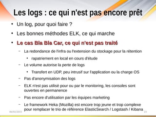 Les logs : ce qui n'est pas encore prêt
06/02/2015 23
●
Un log, pour quoi faire ?
●
Les bonnes méthodes ELK, ce qui marche
●
Le cas Bla Bla Car, ce qui n'est pas traitéLe cas Bla Bla Car, ce qui n'est pas traité
– La redondance de l'infra ou l'extension du stockage pour la rétention
●
rapatriement en local en cours d'étude
– Le volume autorise la perte de logs
●
Transfert en UDP, peu intrusif sur l'application ou la charge OS
– Pas d'anonymisation des logs
– ELK n'est pas utilisé pour ou par le monitoring, les consoles sont
ouvertes en permanence
– Pas encore d'utilisation par les équipes marketing
– Le framework Heka (Mozilla) est encore trop jeune et trop complexe
pour remplacer le trio de référence ElasticSearch / Logstash / Kibana
 