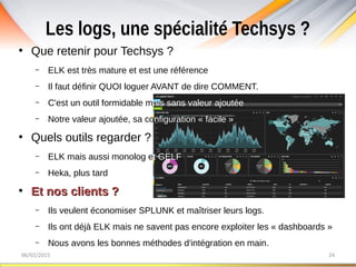 Les logs, une spécialité Techsys ?
06/02/2015 24
●
Que retenir pour Techsys ?
– ELK est très mature et est une référence
– Il faut définir QUOI loguer AVANT de dire COMMENT.
– C'est un outil formidable mais sans valeur ajoutée
– Notre valeur ajoutée, sa configuration « facile »
●
Quels outils regarder ?
– ELK mais aussi monolog et GELF
– Heka, plus tard
●
Et nos clients ?Et nos clients ?
– Ils veulent économiser SPLUNK et maîtriser leurs logs.
– Ils ont déjà ELK mais ne savent pas encore exploiter les « dashboards »
– Nous avons les bonnes méthodes d'intégration en main.
 