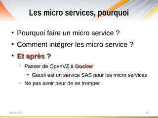 Les micro services, pourquoi
06/02/2015 28
●
Pourquoi faire un micro service ?
●
Comment intégrer les micro service ?
●
Et après ?Et après ?
– Passer de OpenVZ à DockerDocker
●
Gaudi est un service SAS pour les micro services
– Ne pas avoir peur de se tromper
 