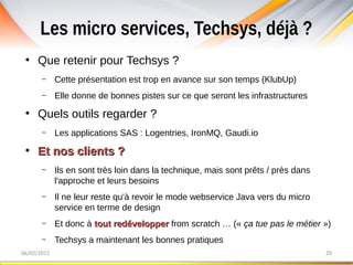 Les micro services, Techsys, déjà ?
06/02/2015 29
●
Que retenir pour Techsys ?
– Cette présentation est trop en avance sur son temps (KlubUp)
– Elle donne de bonnes pistes sur ce que seront les infrastructures
●
Quels outils regarder ?
– Les applications SAS : Logentries, IronMQ, Gaudi.io
●
Et nos clients ?Et nos clients ?
– Ils en sont très loin dans la technique, mais sont prêts / près dans
l'approche et leurs besoins
– Il ne leur reste qu'à revoir le mode webservice Java vers du micro
service en terme de design
– Et donc à tout redéveloppertout redévelopper from scratch … (« ça tue pas le métier »)
– Techsys a maintenant les bonnes pratiques
 