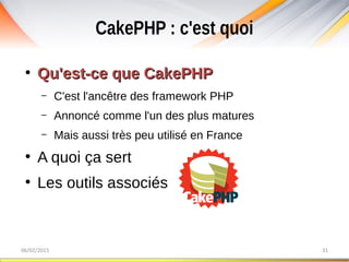 CakePHP : c'est quoi
06/02/2015 31
●
Qu'est-ce que CakePHPQu'est-ce que CakePHP
– C'est l'ancêtre des framework PHP
– Annoncé comme l'un des plus matures
– Mais aussi très peu utilisé en France
●
A quoi ça sert
●
Les outils associés
 