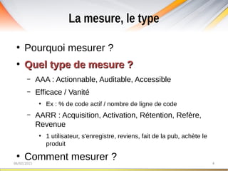 La mesure, le type
06/02/2015 4
●
Pourquoi mesurer ?
●
Quel type de mesure ?Quel type de mesure ?
– AAA : Actionnable, Auditable, Accessible
– Efficace / Vanité
●
Ex : % de code actif / nombre de ligne de code
– AARR : Acquisition, Activation, Rétention, Refère,
Revenue
●
1 utilisateur, s'enregistre, reviens, fait de la pub, achète le
produit
●
Comment mesurer ?
 