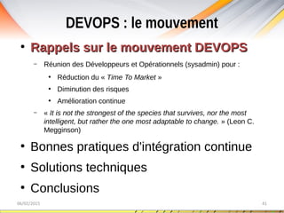DEVOPS : le mouvement
06/02/2015 41
●
Rappels sur le mouvement DEVOPSRappels sur le mouvement DEVOPS
– Réunion des Développeurs et Opérationnels (sysadmin) pour :
●
Réduction du « Time To Market »
●
Diminution des risques
●
Amélioration continue
– « It is not the strongest of the species that survives, nor the most 
intelligent, but rather the one most adaptable to change. » (Leon C.
Megginson)
●
Bonnes pratiques d'intégration continue
●
Solutions techniques
●
Conclusions
 
