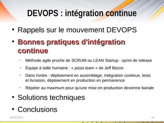 DEVOPS : intégration continue
06/02/2015 42
●
Rappels sur le mouvement DEVOPS
●
Bonnes pratiques d'intégrationBonnes pratiques d'intégration
continuecontinue
– Méthode agile proche de SCRUM ou LEAN Startup : sprint de release
– Équipe à taille humaine : « pizza team » de Jeff Bezos
– Dans l'ordre : déploiement en assemblage, intégration continue, tests
et livraison, déploiement en production en permanence
– Répéter au maximum pour qu'une mise en production devienne banale
●
Solutions techniques
●
Conclusions
 