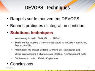 DEVOPS : techniques
06/02/2015 43
●
Rappels sur le mouvement DEVOPS
●
Bonnes pratiques d'intégration continue
●
Solutions techniquesSolutions techniques
– Versionning du code : SVN, Git, … , Github
– Se donner les moyens d'une « Infrastructure As A Code » avec Chef,
Puppet, Ansible, …
– Automatiser les phases de tests : Jenkins ou Travis (appli SAS)
– Mettre du monitoring à chaque étape : ELK ou NewRelic (appli SAS)
– Déploiement continu : Fabric, Capistrano
●
Conclusions
 