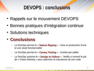 DEVOPS : conclusions
06/02/2015 44
●
Rappels sur le mouvement DEVOPS
●
Bonnes pratiques d'intégration continue
●
Solutions techniques
●
ConclusionsConclusions
– Le DevOps permet le « feature flippingfeature flipping » : mise en production d'une
et une seule fonctionnalité
– Le DevOps permet le « Canary TestingCanary Testing » : montée par pallier
– Le DevOps autorise le « Design to FailureDesign to Failure » : Netflix a inventé le job
de « Chaos Monkey » pour optimiser la robustesse de son code
 