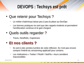 DEVOPS : Techsys est prêt
06/02/2015 45
●
Que retenir pour Techsys ?
– Le métier d'adminsys laisse peu à peu la place au DevOps
– Les bonnes pratiques ne sont que des rappels évidents et permettent
l'amélioration continue et le gain d'argent
●
Quels outils regarder ?
– Travis, NewRelic, Capistrano
●
Et nos clients ?Et nos clients ?
– Ils sont à des années lumière de cette réflexion. Ils n'ont pas encore
compris l'intérêt du versionning applicatif pour certains.
– Les réalisations « Twitter / FlickR / NetFlix » leurs semblent
inaccessibles
 