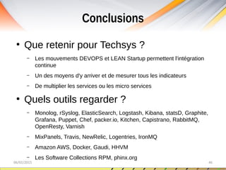 Conclusions
06/02/2015 46
●
Que retenir pour Techsys ?
– Les mouvements DEVOPS et LEAN Startup permettent l'intégration
continue
– Un des moyens d'y arriver et de mesurer tous les indicateurs
– De multiplier les services ou les micro services
●
Quels outils regarder ?
– Monolog, rSyslog, ElasticSearch, Logstash, Kibana, statsD, Graphite,
Grafana, Puppet, Chef, packer.io, Kitchen, Capistrano, RabbitMQ,
OpenResty, Varnish
– MixPanels, Travis, NewRelic, Logentries, IronMQ
– Amazon AWS, Docker, Gaudi, HHVM
– Les Software Collections RPM, phinx.org
 