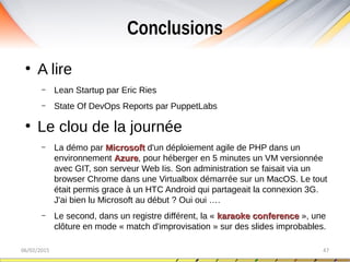Conclusions
06/02/2015 47
●
A lire
– Lean Startup par Eric Ries
– State Of DevOps Reports par PuppetLabs
●
Le clou de la journée
– La démo par MicrosoftMicrosoft d'un déploiement agile de PHP dans un
environnement AzureAzure, pour héberger en 5 minutes un VM versionnée
avec GIT, son serveur Web Iis. Son administration se faisait via un
browser Chrome dans une Virtualbox démarrée sur un MacOS. Le tout
était permis grace à un HTC Android qui partageait la connexion 3G.
J'ai bien lu Microsoft au début ? Oui oui ….
– Le second, dans un registre différent, la « karaoke conferencekaraoke conference », une
clôture en mode « match d'improvisation » sur des slides improbables.
 