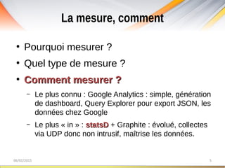 La mesure, comment
06/02/2015 5
●
Pourquoi mesurer ?
●
Quel type de mesure ?
●
Comment mesurer ?Comment mesurer ?
– Le plus connu : Google Analytics : simple, génération
de dashboard, Query Explorer pour export JSON, les
données chez Google
– Le plus « in » : statsDstatsD + Graphite : évolué, collectes
via UDP donc non intrusif, maîtrise les données.
 