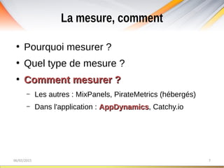 La mesure, comment
06/02/2015 7
●
Pourquoi mesurer ?
●
Quel type de mesure ?
●
Comment mesurer ?Comment mesurer ?
– Les autres : MixPanels, PirateMetrics (hébergés)
– Dans l'application : AppDynamicsAppDynamics, Catchy.io
 