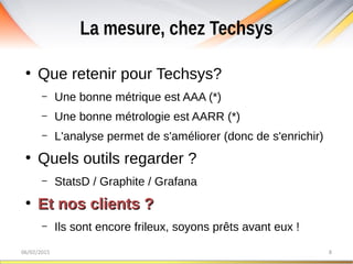 La mesure, chez Techsys
06/02/2015 8
●
Que retenir pour Techsys?
– Une bonne métrique est AAA (*)
– Une bonne métrologie est AARR (*)
– L'analyse permet de s'améliorer (donc de s'enrichir)
●
Quels outils regarder ?
– StatsD / Graphite / Grafana
●
Et nos clients ?Et nos clients ?
– Ils sont encore frileux, soyons prêts avant eux !
 
