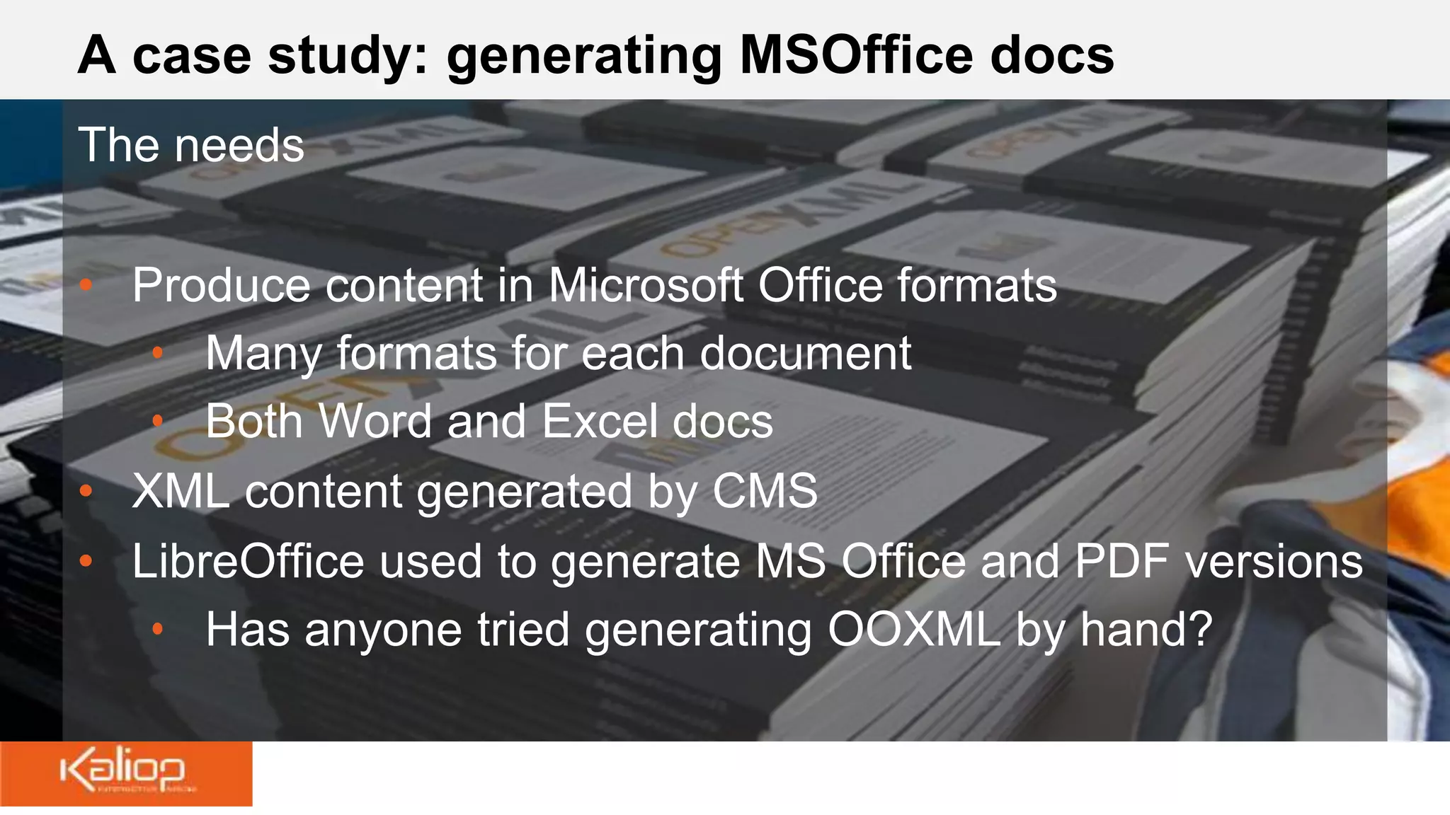 A case study: generating MSOffice docs
The needs
• Produce content in Microsoft Office formats
• Many formats for each document
• Both Word and Excel docs
• XML content generated by CMS
• LibreOffice used to generate MS Office and PDF versions
• Has anyone tried generating OOXML by hand?
 