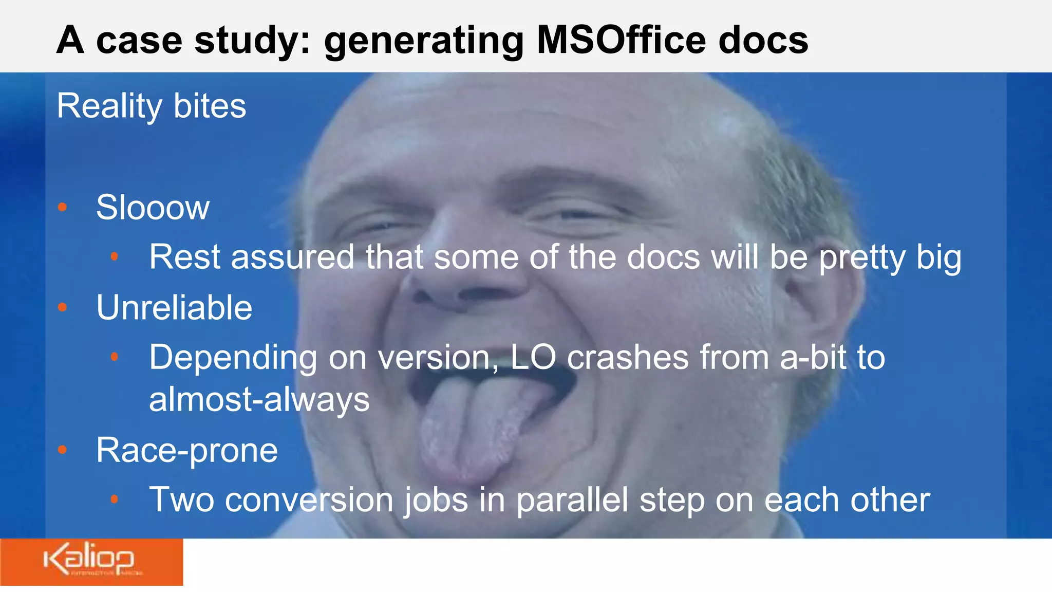 A case study: generating MSOffice docs
Reality bites
• Slooow
• Rest assured that some of the docs will be pretty big
• Unreliable
• Depending on version, LO crashes from a-bit to
almost-always
• Race-prone
• Two conversion jobs in parallel step on each other
 