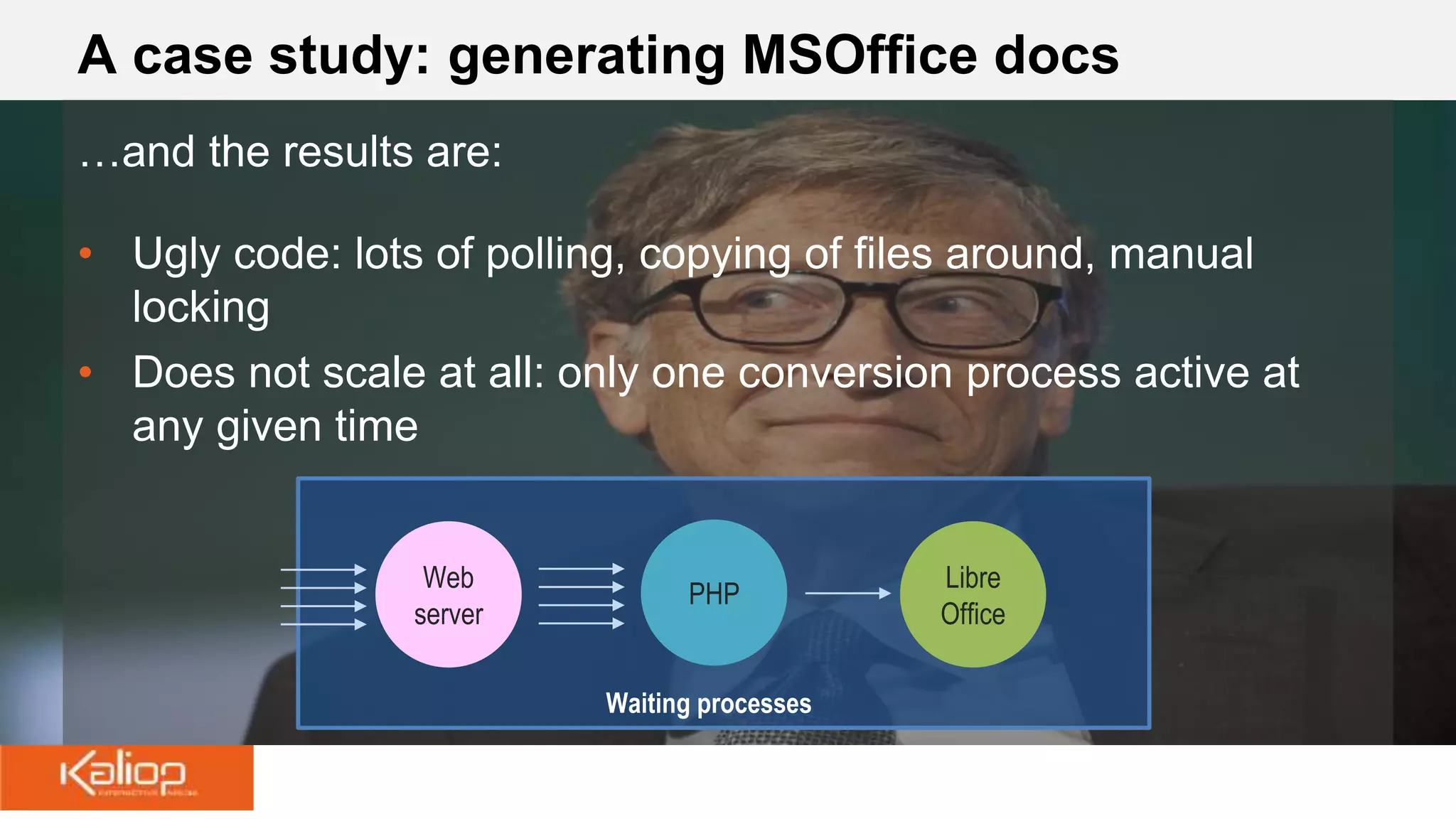 A case study: generating MSOffice docs
…and the results are:
• Ugly code: lots of polling, copying of files around, manual
locking
• Does not scale at all: only one conversion process active at
any given time
Web
server
PHP
Libre
Office
Waiting processes
 