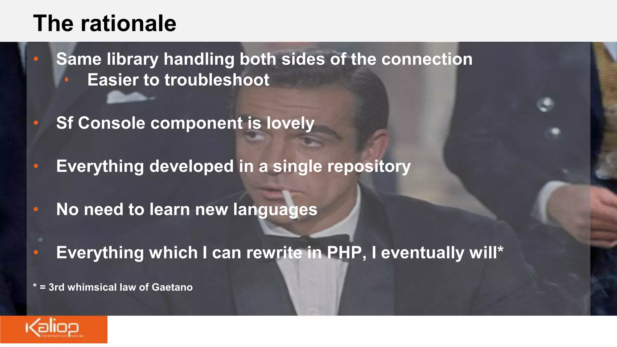 The rationale
• Same library handling both sides of the connection
• Easier to troubleshoot
• Sf Console component is lovely
• Everything developed in a single repository
• No need to learn new languages
• Everything which I can rewrite in PHP, I eventually will*
* = 3rd whimsical law of Gaetano
 
