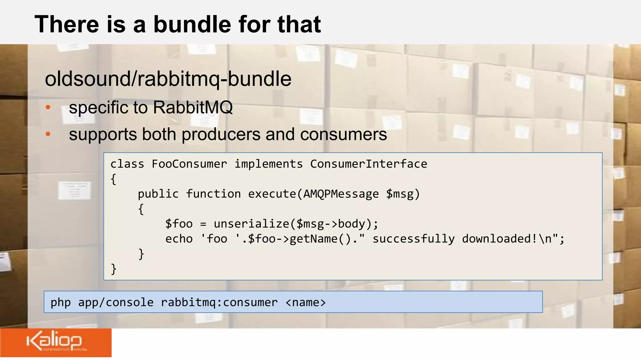 There is a bundle for that
oldsound/rabbitmq-bundle
• specific to RabbitMQ
• supports both producers and consumers
php app/console rabbitmq:consumer <name>
class FooConsumer implements ConsumerInterface
{
public function execute(AMQPMessage $msg)
{
$foo = unserialize($msg->body);
echo 'foo '.$foo->getName()." successfully downloaded!n";
}
}
 