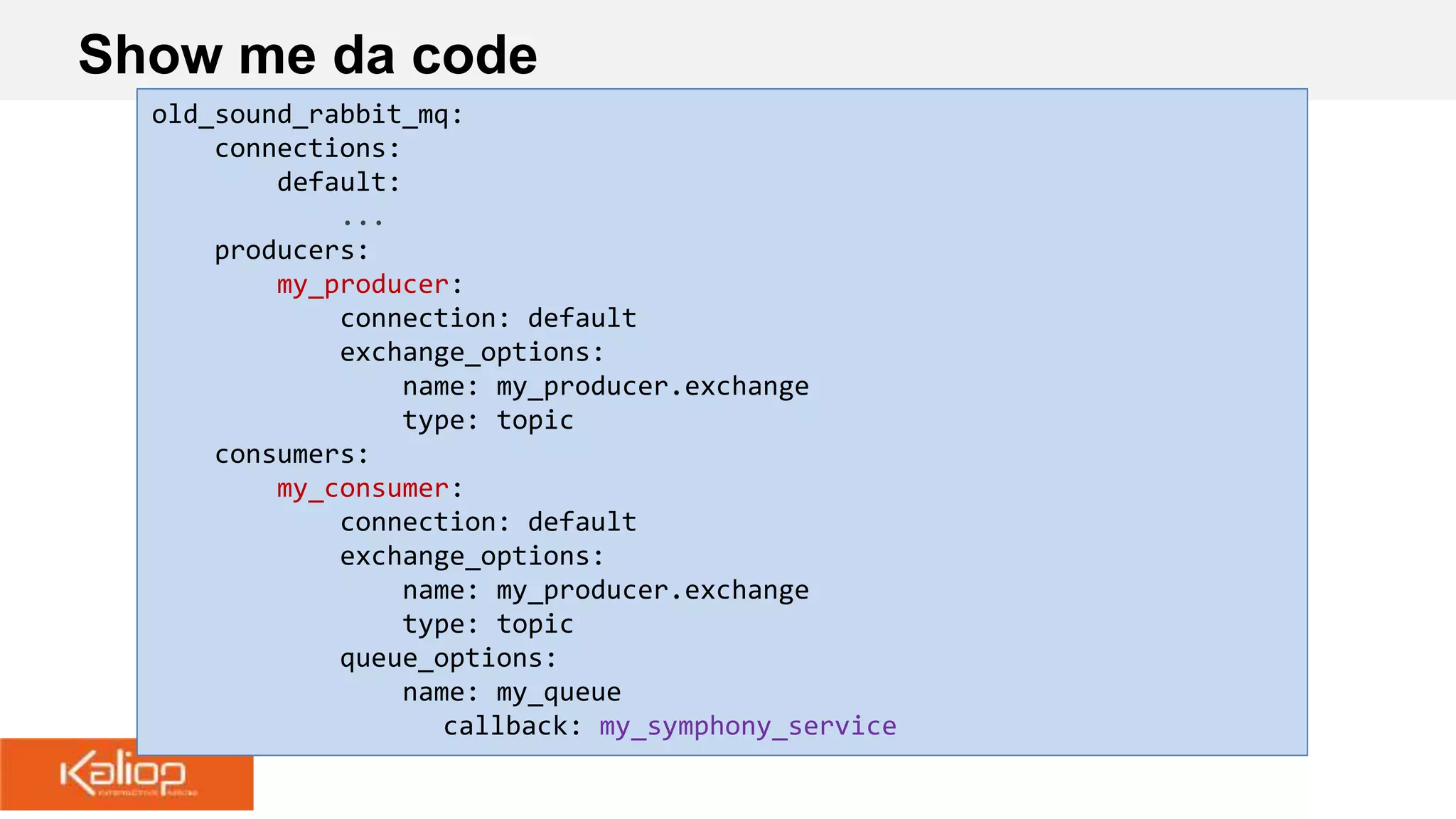 Show me da code
old_sound_rabbit_mq:
connections:
default:
...
producers:
my_producer:
connection: default
exchange_options:
name: my_producer.exchange
type: topic
consumers:
my_consumer:
connection: default
exchange_options:
name: my_producer.exchange
type: topic
queue_options:
name: my_queue
callback: my_symphony_service
 