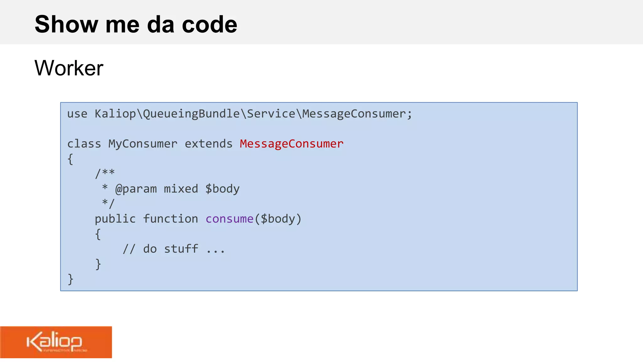 Show me da code
Worker
use KaliopQueueingBundleServiceMessageConsumer;
class MyConsumer extends MessageConsumer
{
/**
* @param mixed $body
*/
public function consume($body)
{
// do stuff ...
}
}
 