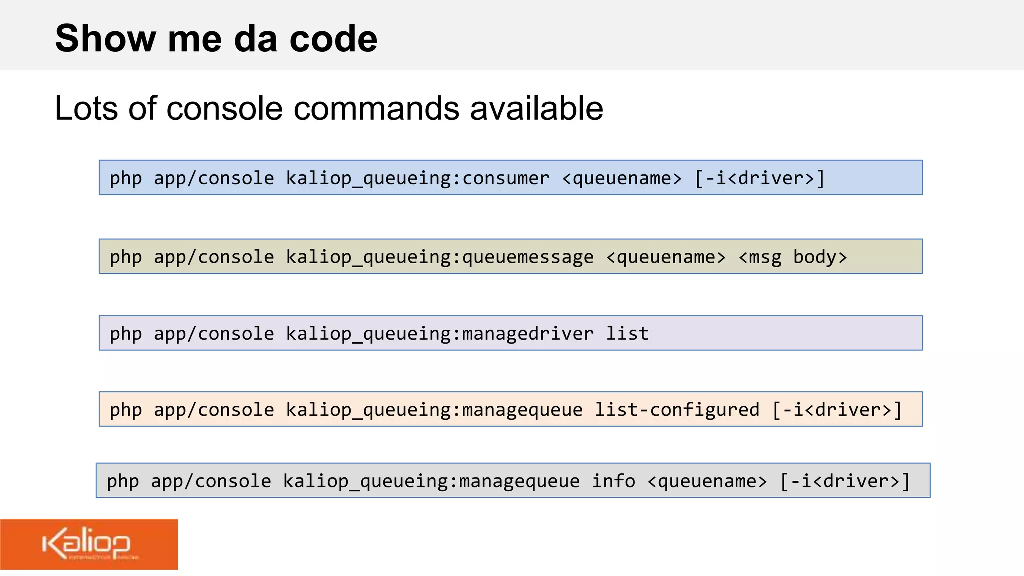 Show me da code
Lots of console commands available
php app/console kaliop_queueing:queuemessage <queuename> <msg body>
php app/console kaliop_queueing:consumer <queuename> [-i<driver>]
php app/console kaliop_queueing:managedriver list
php app/console kaliop_queueing:managequeue list-configured [-i<driver>]
php app/console kaliop_queueing:managequeue info <queuename> [-i<driver>]
 
