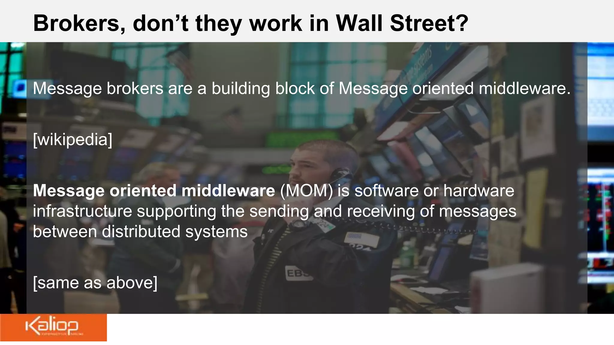 Brokers, don’t they work in Wall Street?
Message brokers are a building block of Message oriented middleware.
[wikipedia]
Message oriented middleware (MOM) is software or hardware
infrastructure supporting the sending and receiving of messages
between distributed systems
[same as above]
 