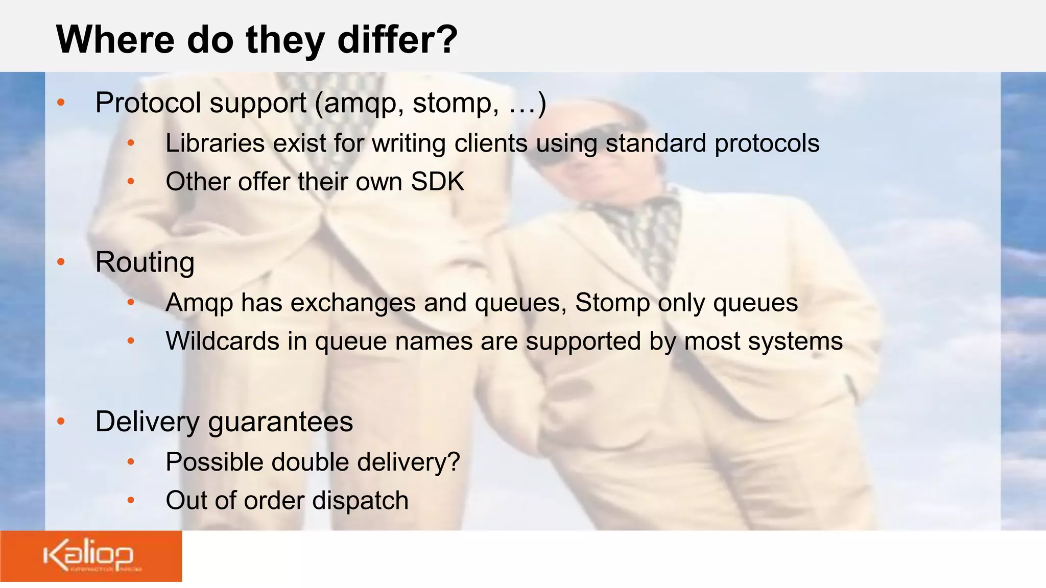 Where do they differ?
• Protocol support (amqp, stomp, …)
• Libraries exist for writing clients using standard protocols
• Other offer their own SDK
• Routing
• Amqp has exchanges and queues, Stomp only queues
• Wildcards in queue names are supported by most systems
• Delivery guarantees
• Possible double delivery?
• Out of order dispatch
 