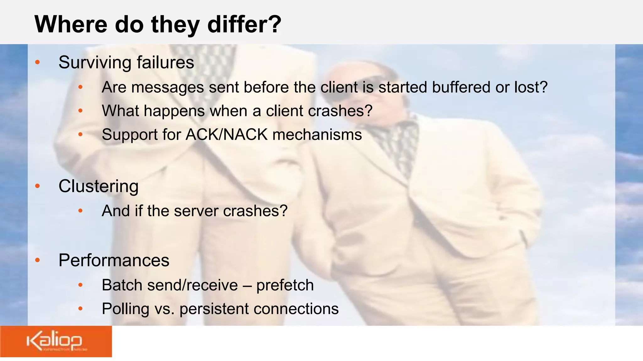 Where do they differ?
• Surviving failures
• Are messages sent before the client is started buffered or lost?
• What happens when a client crashes?
• Support for ACK/NACK mechanisms
• Clustering
• And if the server crashes?
• Performances
• Batch send/receive – prefetch
• Polling vs. persistent connections
 