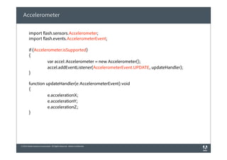 © 2010 Adobe Systems Incorporated. All Rights Reserved. Adobe Confidential.
Accelerometer
import flash.sensors.Accelerometer;
import flash.events.AccelerometerEvent;
if (Accelerometer.isSupported)
{
var accel:Accelerometer = new Accelerometer();
accel.addEventListener(AccelerometerEvent.UPDATE, updateHandler);
}
function updateHandler(e:AccelerometerEvent):void
{
e.accelerationX;
e.accelerationY;
e.accelerationZ;
}
 