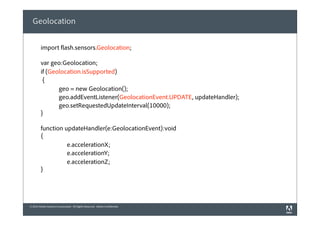 © 2010 Adobe Systems Incorporated. All Rights Reserved. Adobe Confidential.
Geolocation
import flash.sensors.Geolocation;
var geo:Geolocation;
if (Geolocation.isSupported)
{
            geo = new Geolocation();
            geo.addEventListener(GeolocationEvent.UPDATE, updateHandler);
            geo.setRequestedUpdateInterval(10000);
}
function updateHandler(e:GeolocationEvent):void
{
e.accelerationX;
e.accelerationY;
e.accelerationZ;
}
 