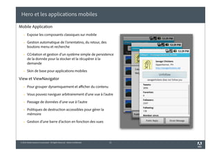 © 2010 Adobe Systems Incorporated. All Rights Reserved. Adobe Confidential.
Hero et les applications mobiles
21
Mobile Application
! Expose les composants classiques sur mobile
! Gestion automatique de l’orientatino, du retour, des
boutons menu et recherche
! CCréation et gestion d’un système simple de persistence
de la donnée pour la stocker et la récupérer à la
demande
! Skin de base pour applications mobiles
View et ViewNavigator
! Pour grouper dynamiquement et afficher du contenu
! Vous pouvez naviguer arbitrairement d’une vue à l’autre
! Passage de données d’une vue à l’autre
! Politiques de destruction accessibles pour gérer la
mémoire
! Gestion d’une barre d’action en fonction des vues
 