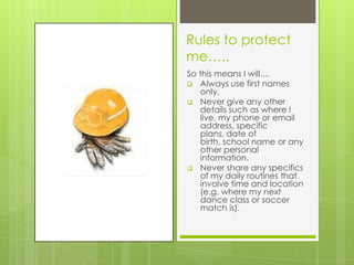 Rules to protect
me…..
So this means I will....
 Always use first names
only.
 Never give any other
details such as where I
live, my phone or email
address, specific
plans, date of
birth, school name or any
other personal
information.
 Never share any specifics
of my daily routines that
involve time and location
(e.g. where my next
dance class or soccer
match is).
 