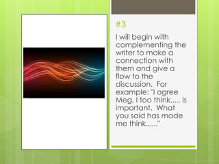 #3
I will begin with
complementing the
writer to make a
connection with
them and give a
flow to the
discussion. For
example: "I agree
Meg, I too think..... Is
important. What
you said has made
me think......"
 