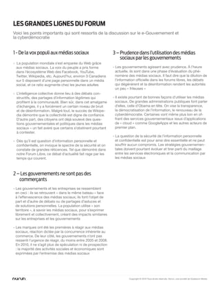 les GRAnDes liGnes DU FORUM
Voici les points importants qui sont ressortis de la discussion sur le e-Gouvernement et
la cyberdémocratie


1 - De la vox populi aux médias sociaux                         3 – Prudence dans l’utilisation des médias
                                                                    sociaux par les gouvernements
- La population mondiale s’est emparée du Web grâce
  aux médias sociaux. La voix du peuple a pris forme            - Les gouvernements agissent avec prudence. À l’heure
  dans l’écosystème Web des Facebook, YouTube,                    actuelle, ils sont dans une phase d’évaluation du phé-
  Twitter, Wikipedia, etc. Aujourd’hui, environ 3 Canadiens       nomène des médias sociaux. Il faut dire que la dilution de
  sur 5 disposent d’une page personnelle dans un média            l’information officielle dans les forums libres, les débats
  social, et ce ratio augmente chez les jeunes adultes            qui dégénèrent et la désinformation rendent les autorités
                                                                  un peu « frileuses »
- L’intelligence collective donne lieu à des débats con-
  structifs, des partages d’information légitimes qui           - Il existe pourtant de bonnes façons d’utiliser les médias
  profitent à la communauté. Bien sûr, dans cet amalgame          sociaux. De grandes administrations publiques font parler
  d’échanges, il y a forcément un certain niveau de bruit         d’elles, celle d’Obama en tête. On vise la transparence,
  et de désinformation. Malgré tout, le succès de Wikipe-         la démocratisation de l’information, le renouveau de la
  dia démontre que la collectivité est digne de confiance.        cyberdémocratie. Certaines vont même plus loin en of-
  D’autre part, des citoyens ont déjà soulevé des ques-           frant des services gouvernementaux issus d’applications
  tions gouvernementales et politiques dans les médias            de « cloud » comme GoogleApps et les autres acteurs de
  sociaux – un fait avéré que certains s’obstinent pourtant       premier plan.
  à contester.
                                                                - La question de la sécurité de l’information personnelle
- Dès qu’il est question d’information personnelle et             et confidentielle est pour ainsi dire essentielle et ne peut
  confidentielle, on invoque le spectre de la sécurité et on      souffrir aucun compromis. Les stratégies gouvernemen-
  constate de grandes réticences. Tel que démontré dans           tales doivent pourtant évoluer et tirer parti du maillage
  notre Forum Libre, ce débat d’actualité fait rage par les       entre les services électroniques et la communication par
  temps qui courent.                                              les médias sociaux



2 – Les gouvernements ne sont pas des
   commerçants
- Les gouvernements et les entreprises se ressemblent
  en ceci : ils se retrouvent « dans le même bateau » face
  à l’effervescence des médias sociaux; ils font l’objet de
  part et d’autre de débats ou de partages d’astuces et
  de solutions personnelles. La population utilise « son
  territoire », à savoir les médias sociaux, pour s’exprimer
  librement et collectivement, créant des impacts similaires
  sur les entreprises et les gouvernements

- Les marques ont été les premières à réagir aux médias
  sociaux, réaction dictée par la concurrence inhérente au
  commerce. De leur côté, les gouvernements n’ont pas
  ressenti l’urgence de réagir, du moins entre 2005 et 2008.
  En 2010, il ne s’agit plus de spéculation ni de prospection
  : la majorité des activités sociales et économiques sont
  exprimées par l’entremise des médias sociaux




                                                                          Copyright © 2010 Tous droits réservés. Nurun, une société de Quebecor Media
 